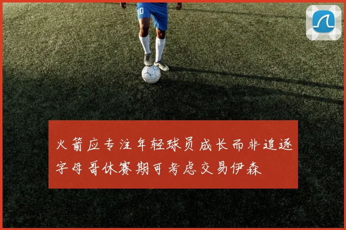 火箭应专注年轻球员成长而非追逐字母哥休赛期可考虑交易伊森