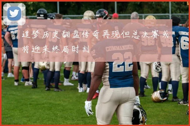 追梦历史翻盘传奇再现但总决赛或将迎来终局时刻