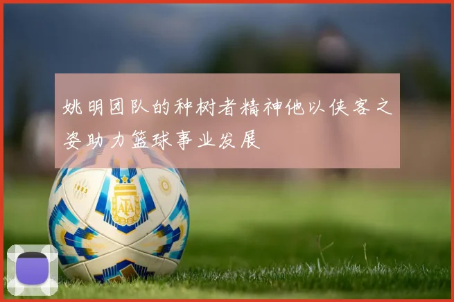 姚明团队的种树者精神他以侠客之姿助力篮球事业发展