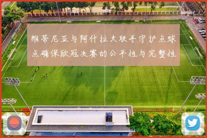 维蒂尼亚与阿什拉夫联手守护点球点确保欧冠决赛的公平性与完整性