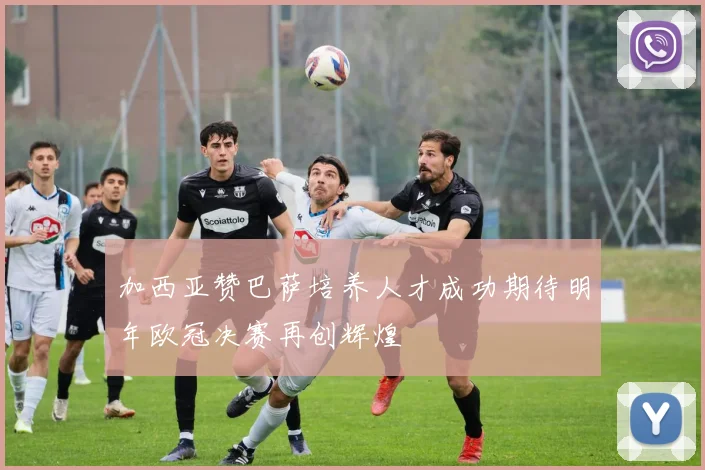 加西亚赞巴萨培养人才成功期待明年欧冠决赛再创辉煌