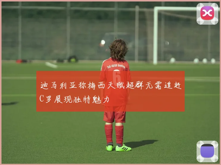 迪马利亚称梅西天赋超群无需追赶C罗展现独特魅力