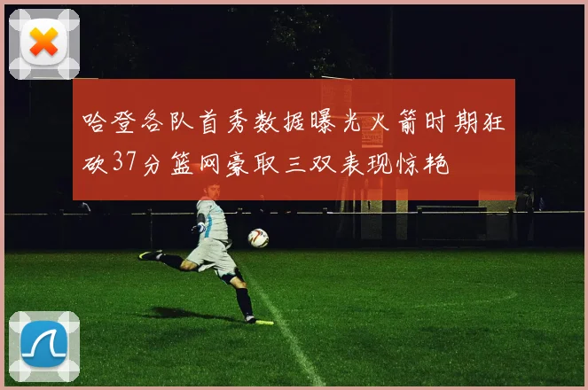 哈登各队首秀数据曝光火箭时期狂砍37分篮网豪取三双表现惊艳