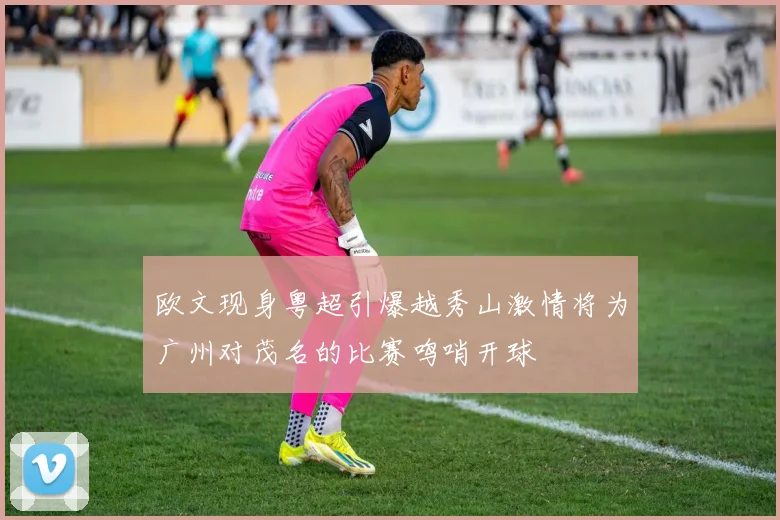 欧文现身粤超引爆越秀山激情将为广州对茂名的比赛鸣哨开球