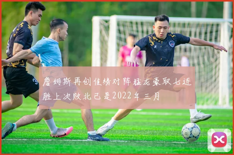 詹姆斯再创佳绩对阵猛龙豪取七连胜上次败北已是2022年三月