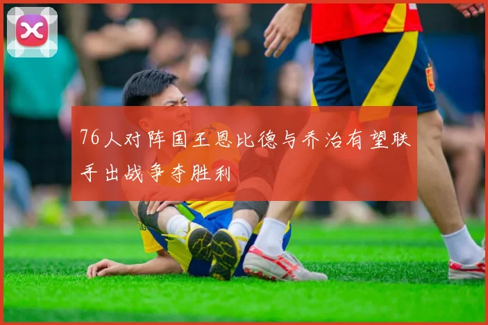 76人对阵国王恩比德与乔治有望联手出战争夺胜利