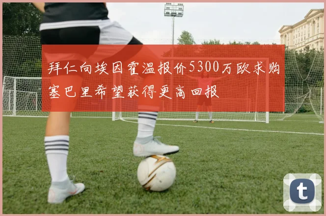 拜仁向埃因霍温报价5300万欧求购塞巴里希望获得更高回报