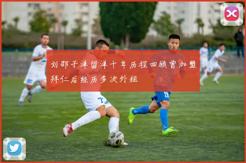 刘邵子洋留洋十年历程回顾曾加盟拜仁后经历多次外租
