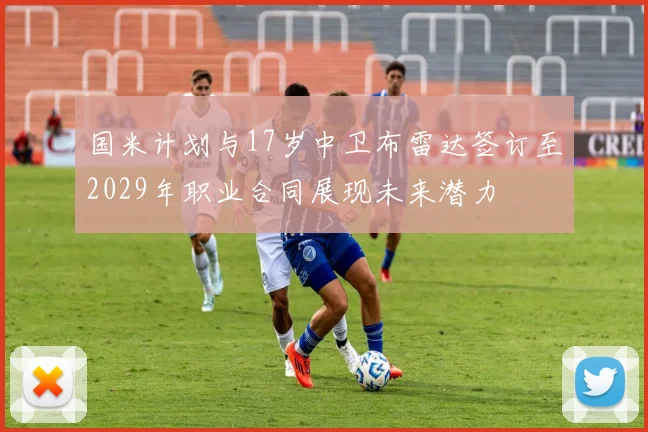 国米计划与17岁中卫布雷达签订至2029年职业合同展现未来潜力