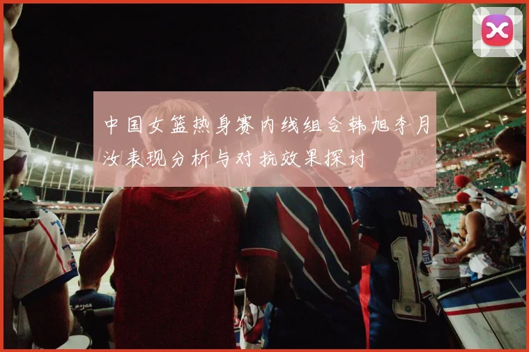 中国女篮热身赛内线组合韩旭李月汝表现分析与对抗效果探讨
