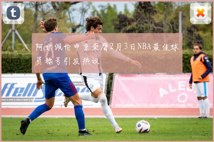 阿尔佩伦申京荣膺2月3日NBA最佳球员称号引发热议