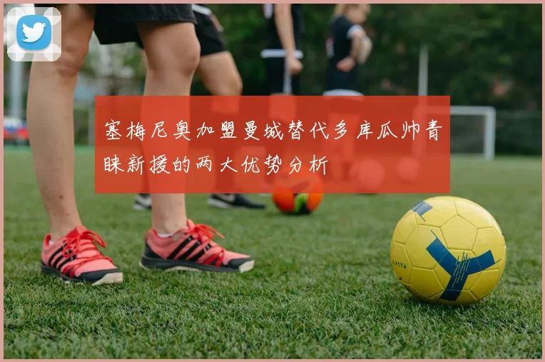 塞梅尼奥加盟曼城替代多库瓜帅青睐新援的两大优势分析