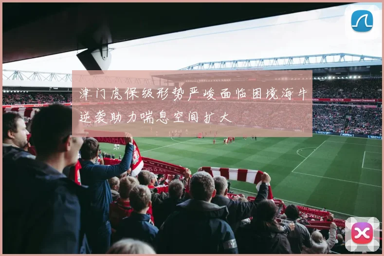 津门虎保级形势严峻面临困境海牛逆袭助力喘息空间扩大