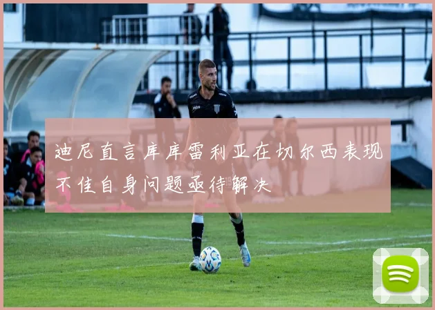 迪尼直言库库雷利亚在切尔西表现不佳自身问题亟待解决
