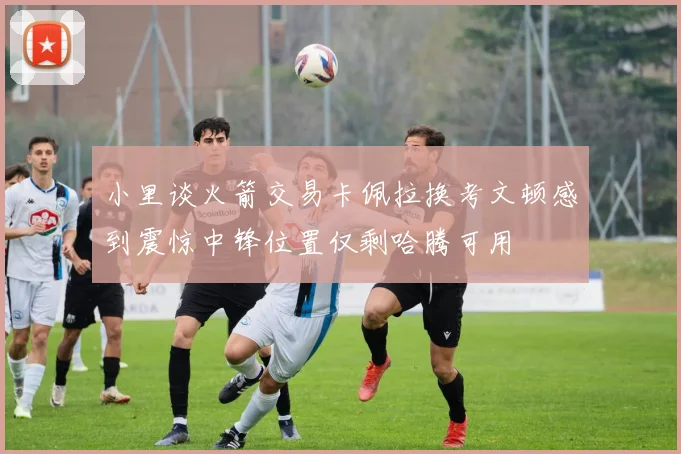 小里谈火箭交易卡佩拉换考文顿感到震惊中锋位置仅剩哈腾可用