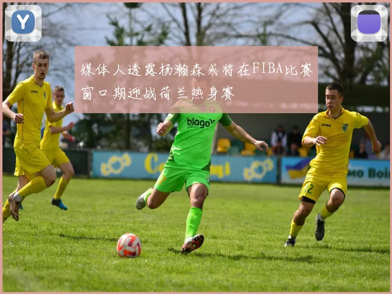 媒体人透露杨瀚森或将在FIBA比赛窗口期迎战荷兰热身赛
