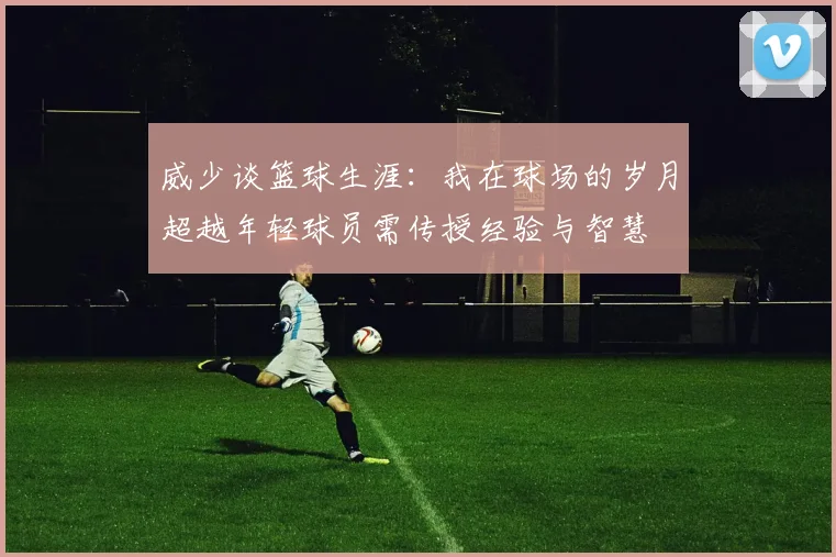 威少谈篮球生涯：我在球场的岁月超越年轻球员需传授经验与智慧