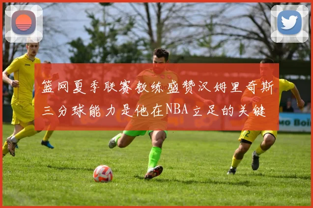 篮网夏季联赛教练盛赞汉姆里奇斯三分球能力是他在NBA立足的关键