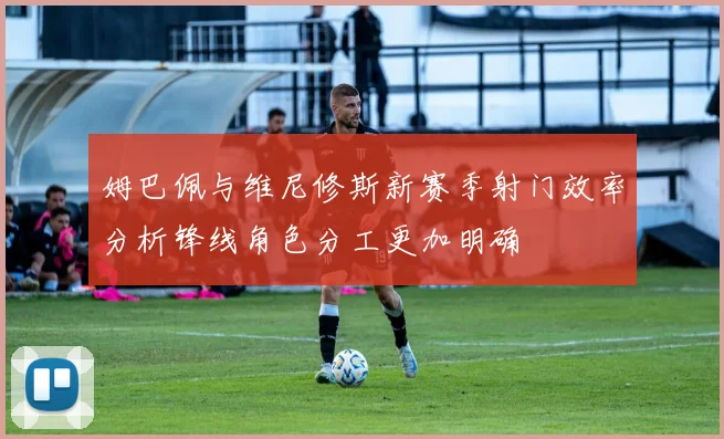 姆巴佩与维尼修斯新赛季射门效率分析锋线角色分工更加明确