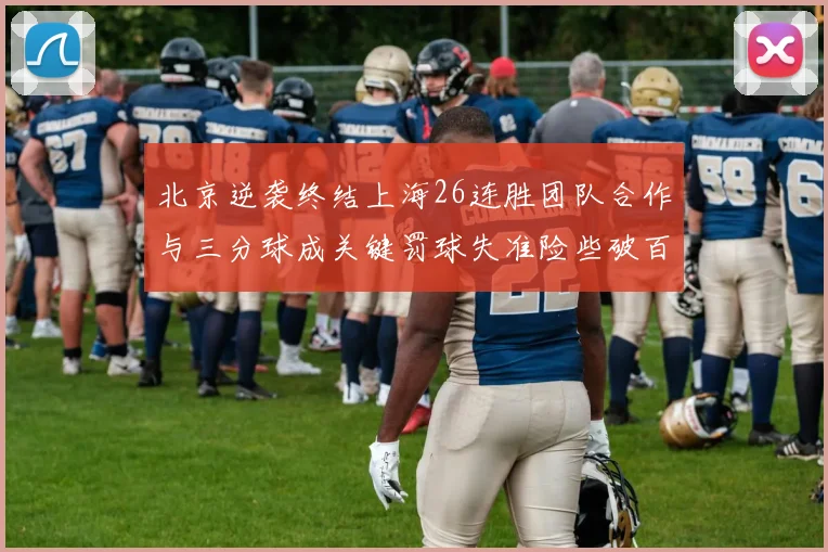 北京逆袭终结上海26连胜团队合作与三分球成关键罚球失准险些破百