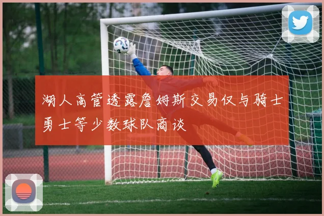 湖人高管透露詹姆斯交易仅与骑士勇士等少数球队商谈