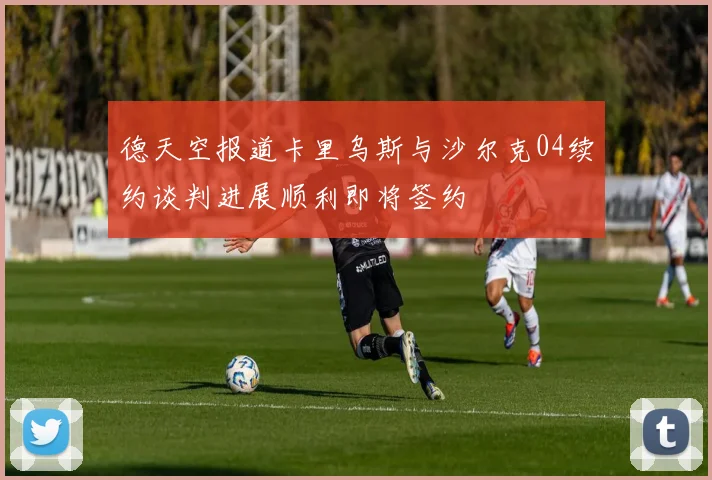 德天空报道卡里乌斯与沙尔克04续约谈判进展顺利即将签约