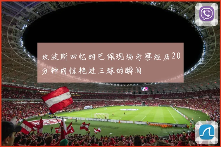 坎波斯回忆姆巴佩现场考察经历20分钟内惊艳进三球的瞬间