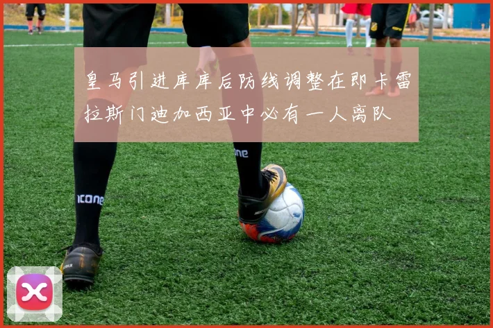 皇马引进库库后防线调整在即卡雷拉斯门迪加西亚中必有一人离队