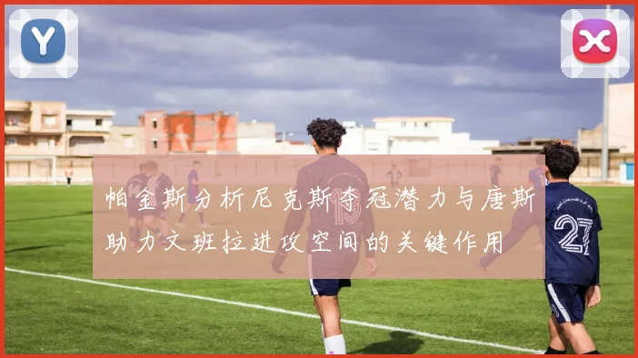 帕金斯分析尼克斯夺冠潜力与唐斯助力文班拉进攻空间的关键作用