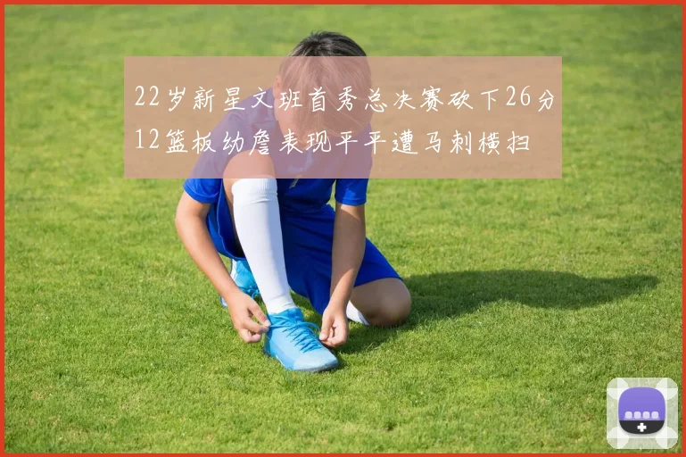 22岁新星文班首秀总决赛砍下26分12篮板幼詹表现平平遭马刺横扫