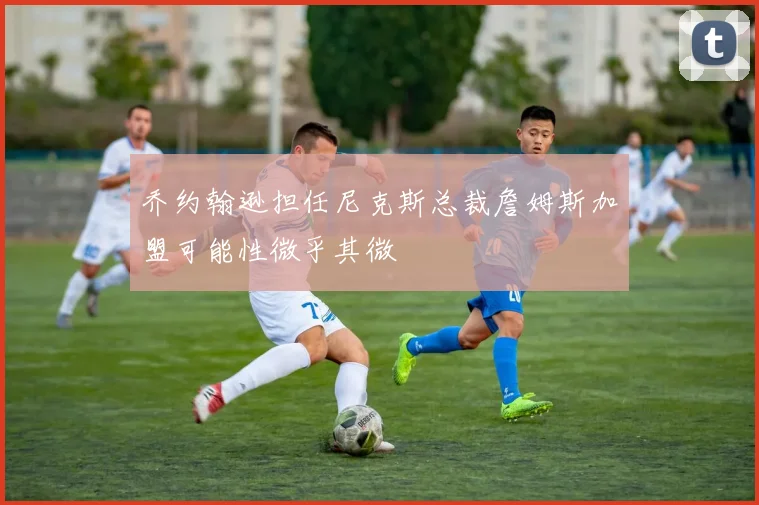 乔约翰逊担任尼克斯总裁詹姆斯加盟可能性微乎其微