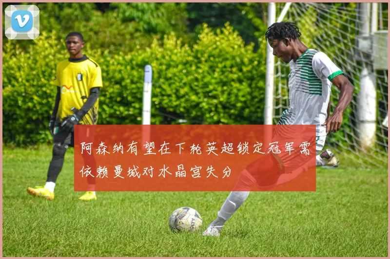 阿森纳有望在下轮英超锁定冠军需依赖曼城对水晶宫失分