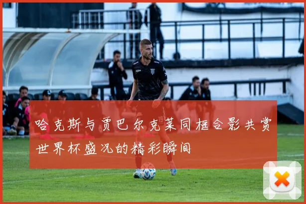 哈克斯与贾巴尔克莱同框合影共赏世界杯盛况的精彩瞬间