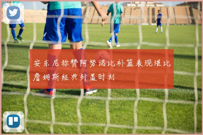 安东尼称赞阿努诺比补篮表现堪比詹姆斯经典封盖时刻